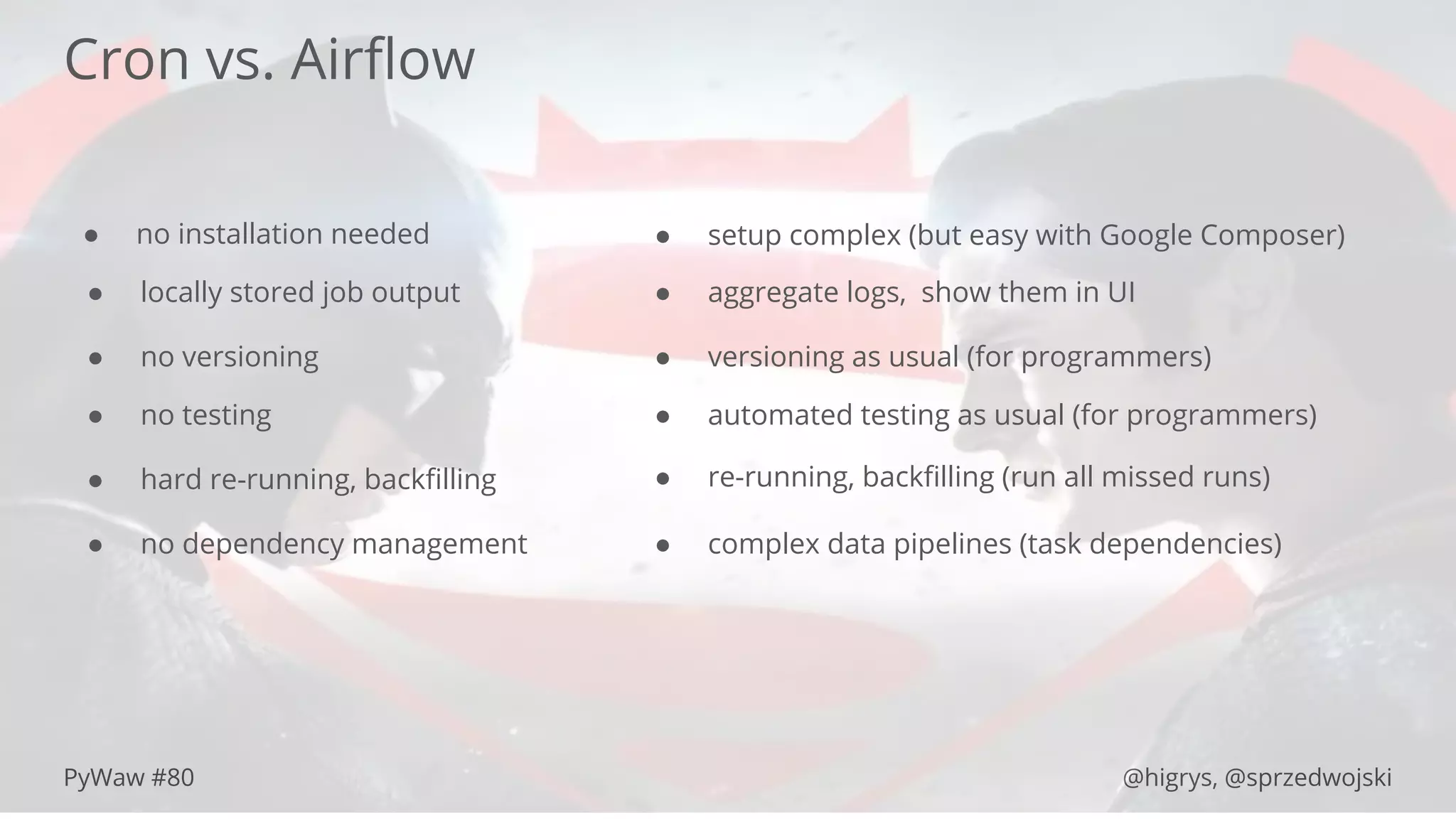 PyWaw #80 @higrys, @sprzedwojski
Cron vs. Airﬂow
● no installation needed ● setup complex (but easy with Google Composer)
● locally stored job output ● aggregate logs, show them in UI
● no versioning ● versioning as usual (for programmers)
● no testing ● automated testing as usual (for programmers)
● hard re-running, backﬁlling ● re-running, backﬁlling (run all missed runs)
● no dependency management ● complex data pipelines (task dependencies)
 
