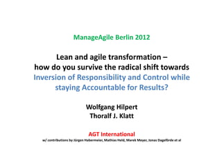 ManageAgile Berlin 2012

       Lean and agile transformation –
how do you survive the radical shift towards
Inversion of Responsibility and Control while
      staying Accountable for Results?

                             Wolfgang Hilpert
                              Thoralf J. Klatt

                              AGT International
  w/ contributions by Jürgen Habermeier, Mathias Held, Marek Meyer, Jonas Dageförde et al
 