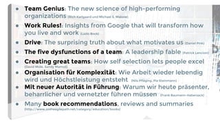 ● Team Genius: The new science of high-performing
organizations (Rich Karlgaard und Michael S. Malone)
● Work Rules!: Insights from Google that will transform how
you live and work (Lazlo Bock)
● Drive: The surprising truth about what motivates us (Daniel Pink)
● The five dysfunctions of a team: A leadership fable (Patrick Lencioni)
● Creating great teams: How self selection lets people excel
(David Mole, Sandy Mamoli)
● Organisation für Komplexität: Wie Arbeit wieder lebendig
wird und Höchstleistung entsteht (Nils Pfläging, Pia Steinmann)
● Mit neuer Autorität in Führung: Warum wir heute präsenter,
beharrlicher und vernetzter führen müssen (Frank Baumann-Habersack)
● Many book recommendations, reviews and summaries
(http://www.ontheagilepath.net/category/education/books)
 