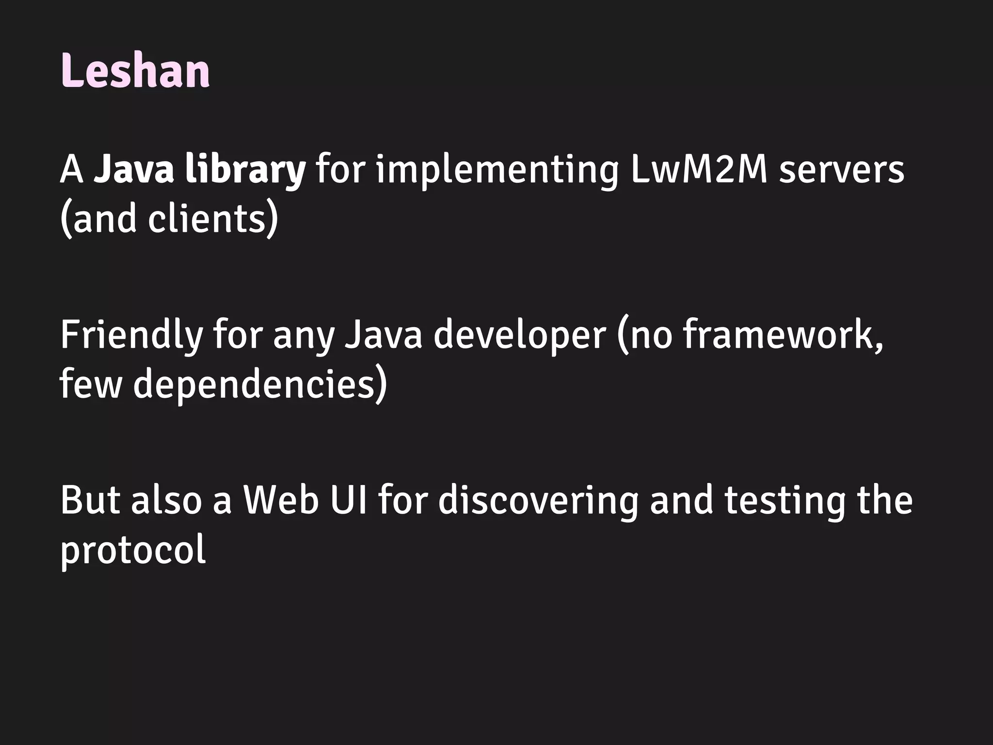 Leshan
A Java library for implementing LwM2M servers
(and clients)
Friendly for any Java developer (no framework,
few dependencies)
But also a Web UI for discovering and testing the
protocol
 