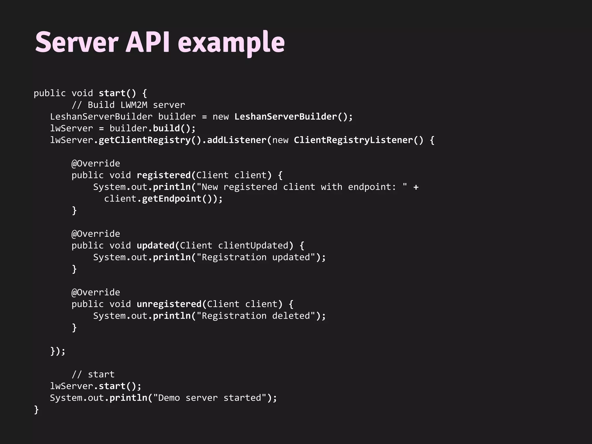 Server API example
public void start() {
// Build LWM2M server
LeshanServerBuilder builder = new LeshanServerBuilder();
lwServer = builder.build();
lwServer.getClientRegistry().addListener(new ClientRegistryListener() {
@Override
public void registered(Client client) {
System.out.println("New registered client with endpoint: " +
client.getEndpoint());
}
@Override
public void updated(Client clientUpdated) {
System.out.println("Registration updated");
}
@Override
public void unregistered(Client client) {
System.out.println("Registration deleted");
}
});
// start
lwServer.start();
System.out.println("Demo server started");
}
 