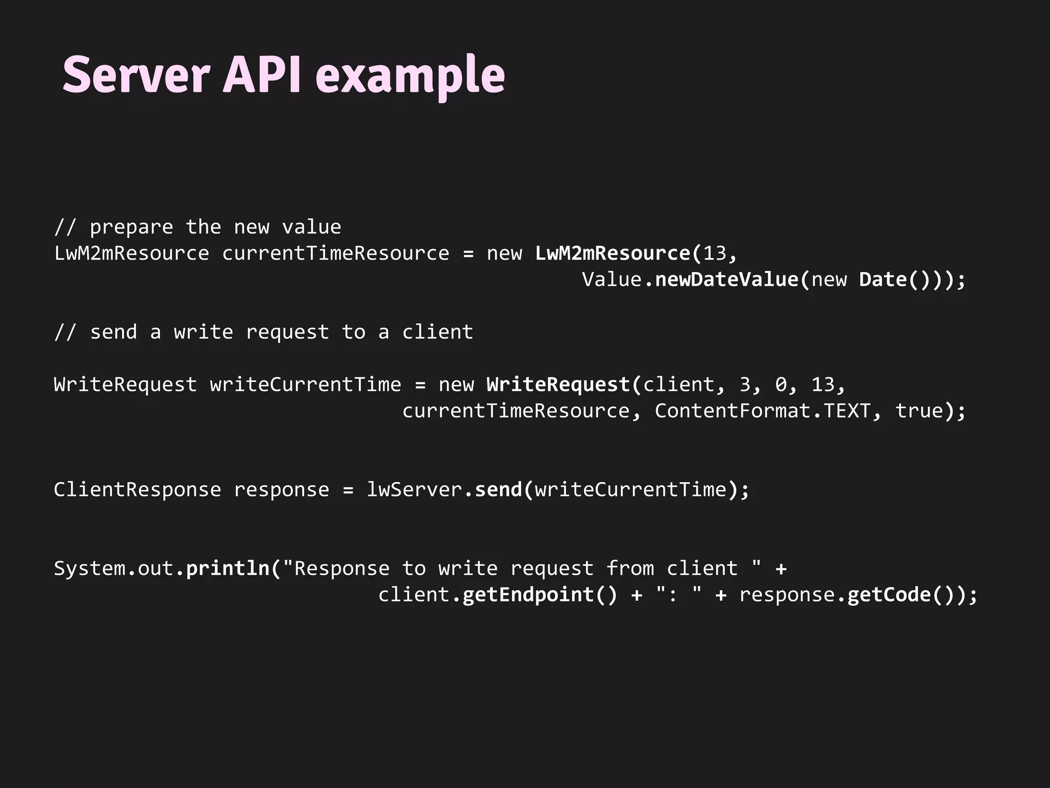 Server API example
// prepare the new value
LwM2mResource currentTimeResource = new LwM2mResource(13,
Value.newDateValue(new Date()));
// send a write request to a client
WriteRequest writeCurrentTime = new WriteRequest(client, 3, 0, 13,
currentTimeResource, ContentFormat.TEXT, true);
ClientResponse response = lwServer.send(writeCurrentTime);
System.out.println("Response to write request from client " +
client.getEndpoint() + ": " + response.getCode());
 
