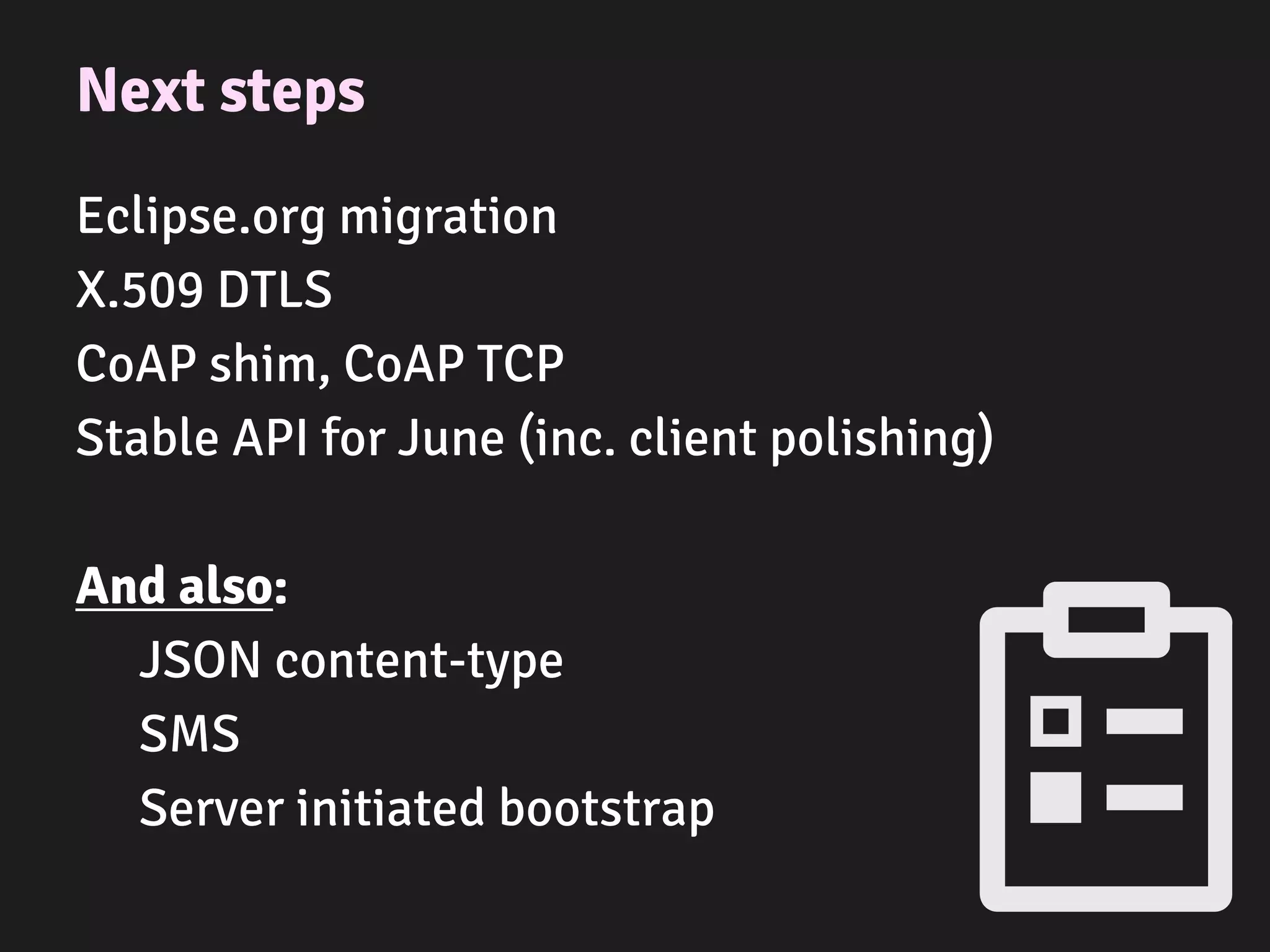 Next steps
Eclipse.org migration
X.509 DTLS
CoAP shim, CoAP TCP
Stable API for June (inc. client polishing)
And also:
JSON content-type
SMS
Server initiated bootstrap
 