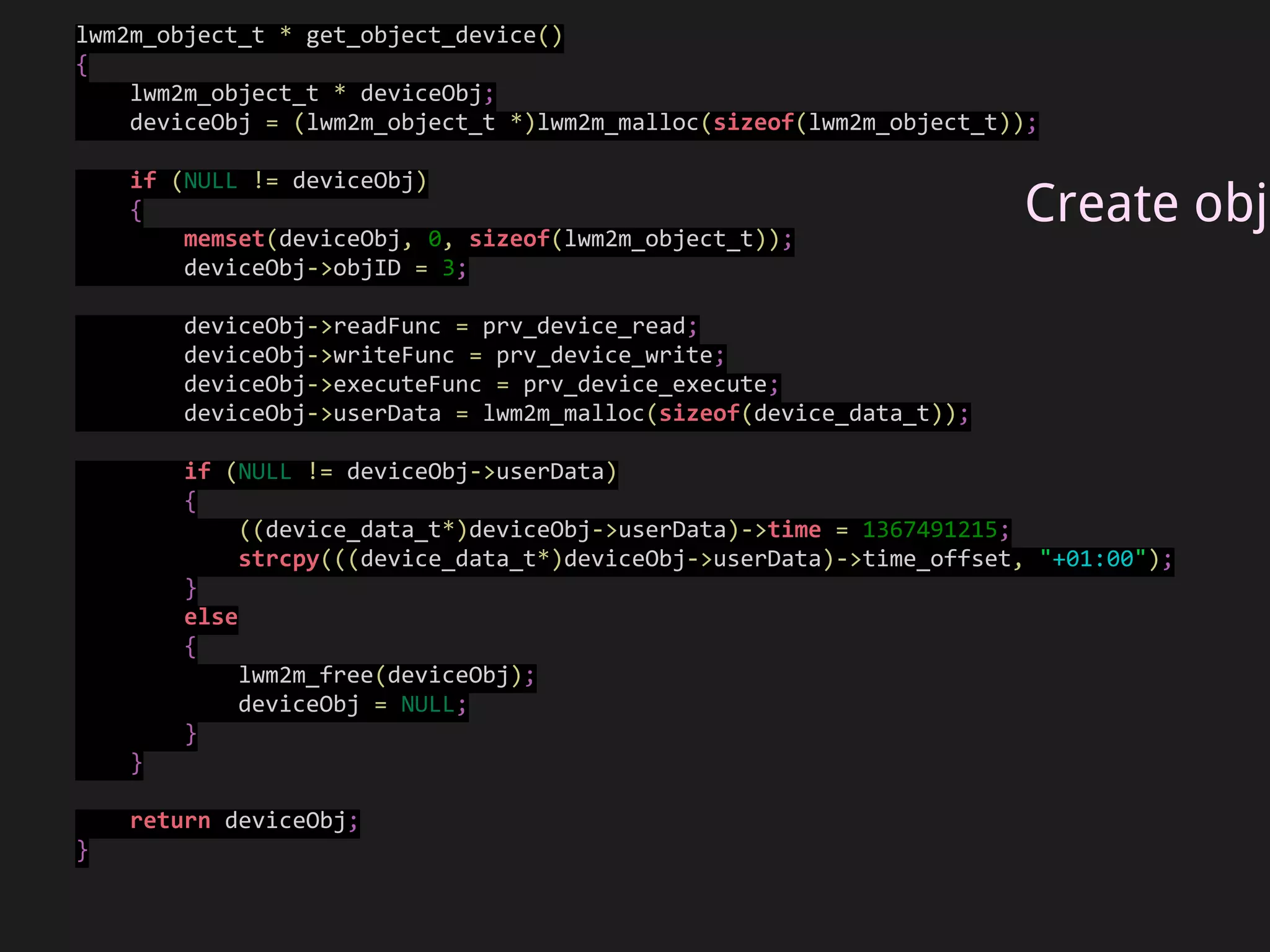objArray[0] = get_object_device();
if (NULL == objArray[0])
{
fprintf(stderr, "Failed to create Device objectrn");
return -1;
}
objArray[1] = get_object_firmware();
if (NULL == objArray[1])
{
fprintf(stderr, "Failed to create Firmware objectrn");
return -1;
}
objArray[2] = get_test_object();
if (NULL == objArray[2])
{
fprintf(stderr, "Failed to create test objectrn");
return -1;
}
lwm2mH = lwm2m_init(prv_connect_server, prv_buffer_send, &data);
if (NULL == lwm2mH)
{
fprintf(stderr, "lwm2m_init() failedrn");
return -1;
}
result = lwm2m_configure(lwm2mH, "testlwm2mclient", BINDING_U, NULL,
OBJ_COUNT, objArray);
...
result = lwm2m_start(lwm2mH);
Configure
Wakaama
 