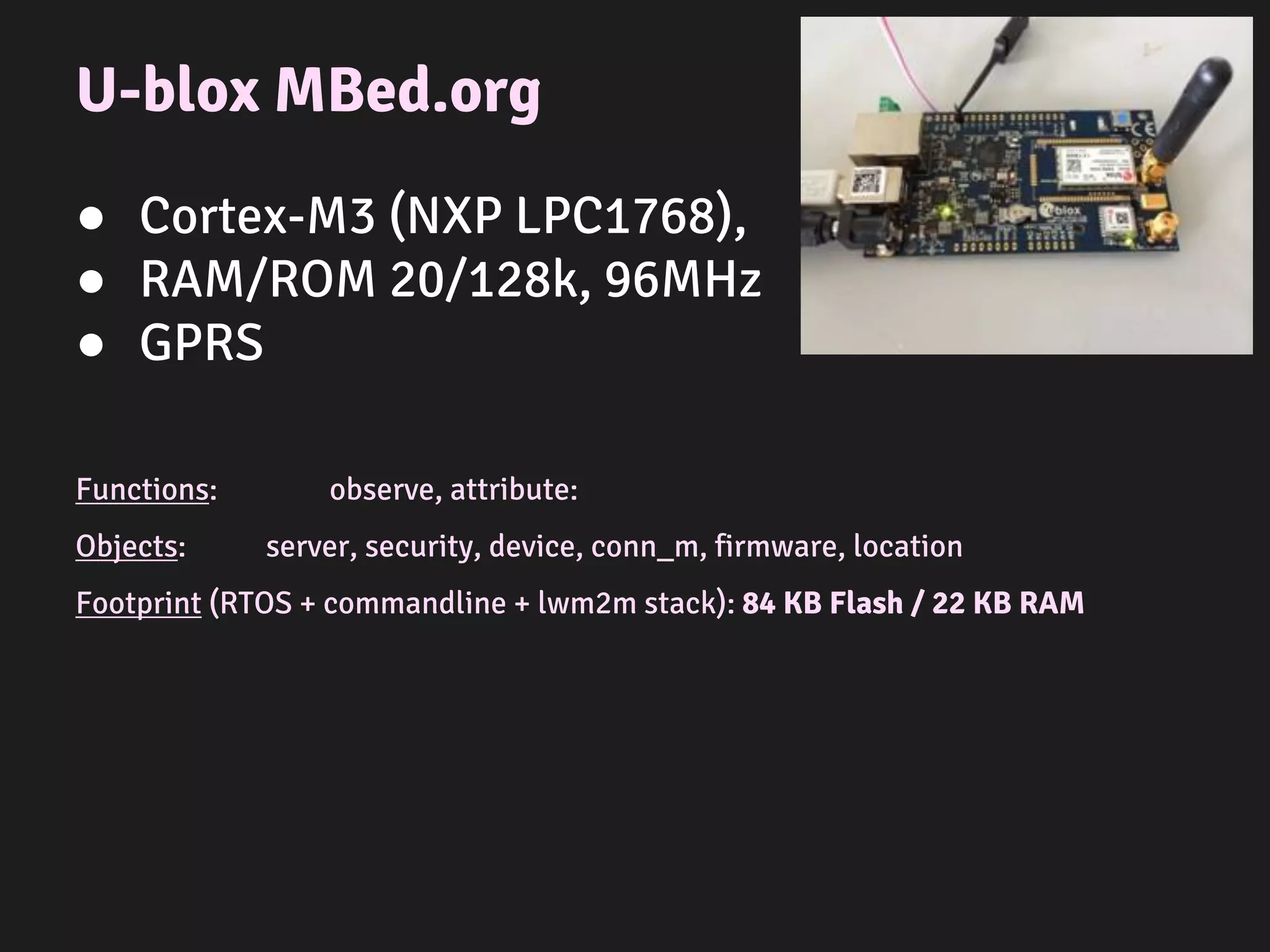 Arduino Mega
● ATmega2560
● RAM/ROM 8/256k, 16MHz
● Ethernet
Functions: observe, attribute
Objects: server, security, device, conn_m, firmware, location
Footprint (C++ wrapper + simulator + lwm2m stack): 67 KB Flash / 5 KB RAM
 