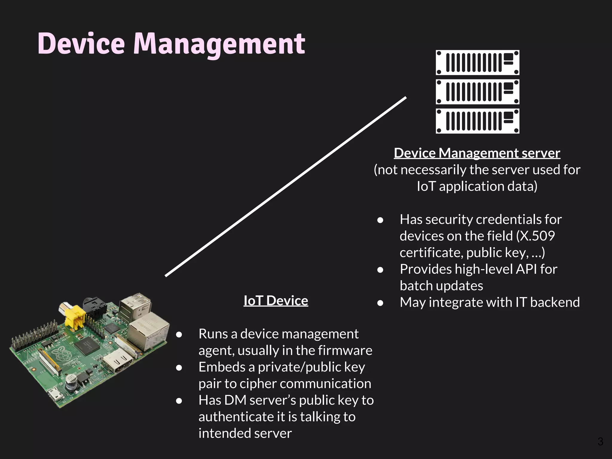 Device Management
3
Device Management server
(not necessarily the server used for
IoT application data)
● Has security credentials for
devices on the field (X.509
certificate, public key, …)
● Provides high-level API for
batch updates
● May integrate with IT backendIoT Device
● Runs a device management
agent, usually in the firmware
● Embeds a private/public key
pair to cipher communication
● Has DM server’s public key to
authenticate it is talking to
intended server
 