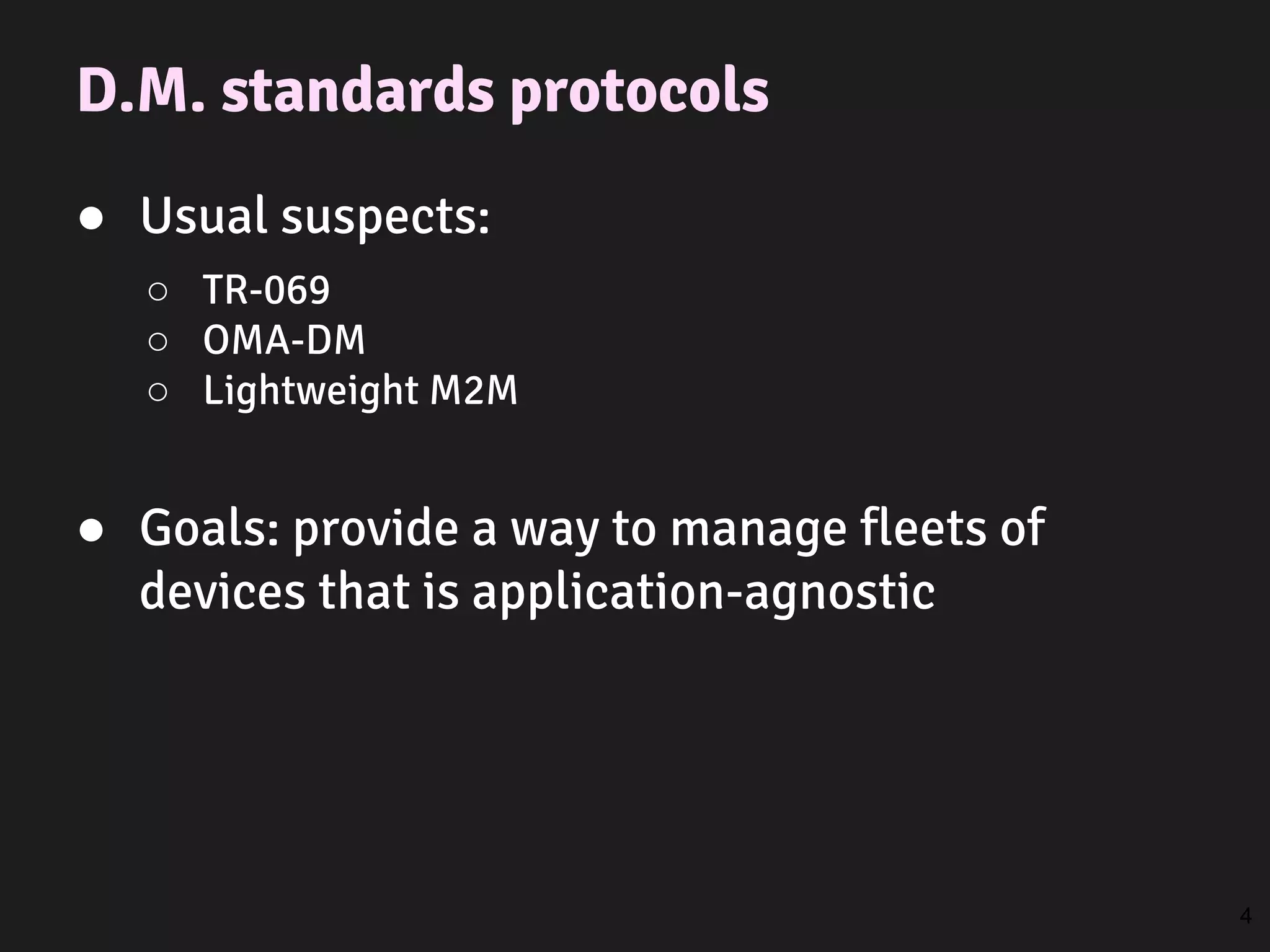 D.M. standards protocols
● Usual suspects:
○ TR-069
○ OMA-DM
○ Lightweight M2M
● Goals: provide a way to manage fleets of
devices that is application-agnostic
4
 