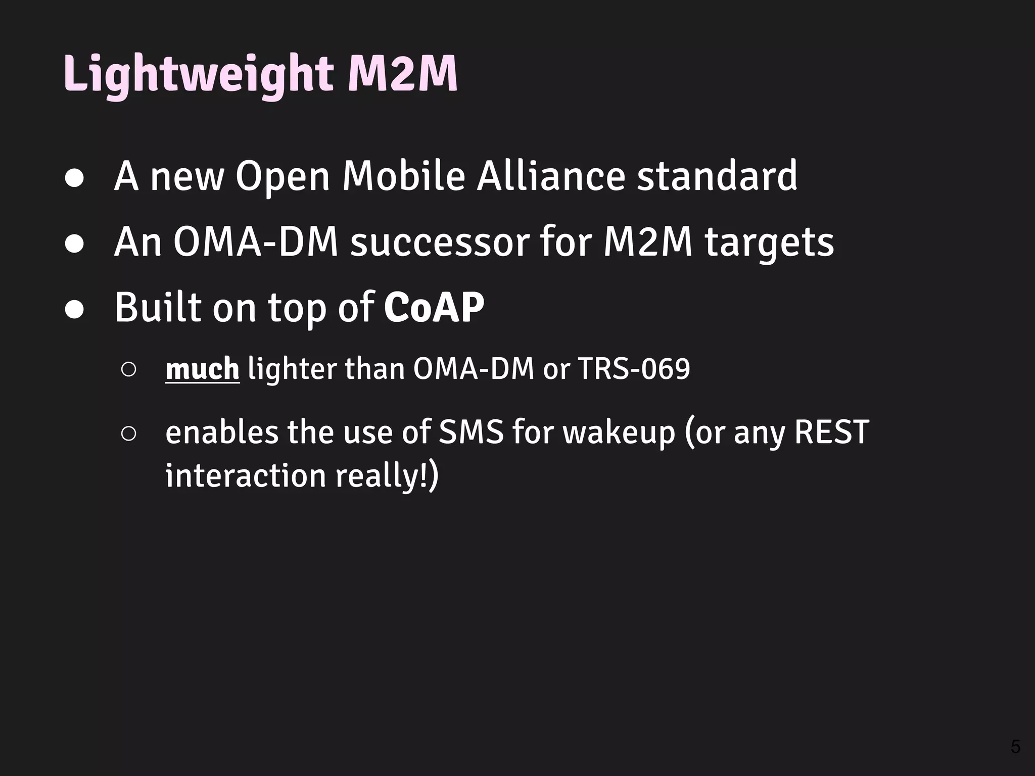 Lightweight M2M
● A new Open Mobile Alliance standard
● An OMA-DM successor for M2M targets
● Built on top of CoAP
○ much lighter than OMA-DM or TRS-069
○ enables the use of SMS for wakeup (or any REST
interaction really!)
5
 