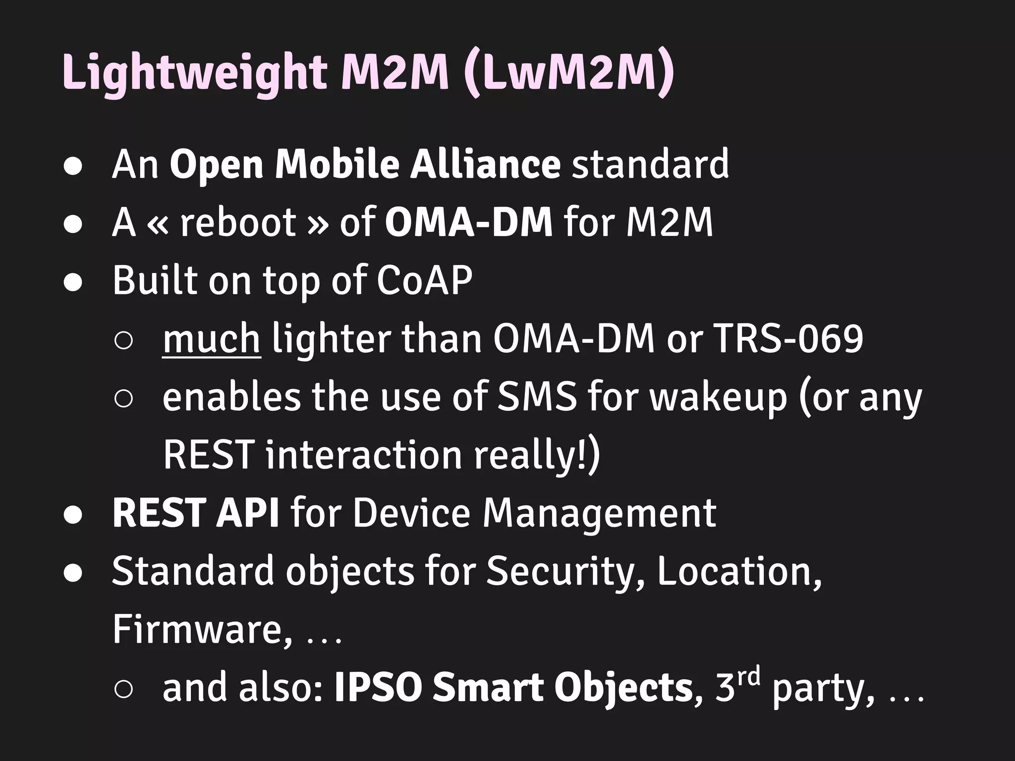 Lightweight M2M (LwM2M)
● An Open Mobile Alliance standard
● A « reboot » of OMA-DM for M2M
● Built on top of CoAP
○ much lighter than OMA-DM or TRS-069
○ enables the use of SMS for wakeup (or any
REST interaction really!)
● REST API for Device Management
● Standard objects for Security, Location,
Firmware, …
○ and also: IPSO Smart Objects, 3rd
party, …
 