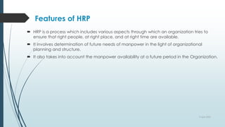 Features of HRP
 HRP is a process which includes various aspects through which an organization tries to
ensure that right people, at right place, and at right time are available.
 It involves determination of future needs of manpower in the light of organizational
planning and structure.
 It also takes into account the manpower availability at a future period in the Organization.
9 April 2022
 
