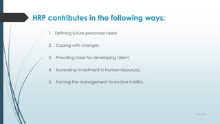HRP contributes in the following ways:
1. Defining future personnel need.
2. Coping with changes.
3. Providing base for developing talent.
4. Increasing investment in human resources.
5. Forcing the management to involve in HRM.
9 April 2022
 