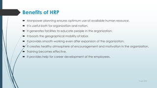 Benefits of HRP
 Manpower planning ensures optimum use of available human resource.
 It is useful both for organization and nation.
 It generates facilities to educate people in the organization.
 It boosts the geographical mobility of labor.
 It provides smooth working even after expansion of the organization.
 It creates healthy atmosphere of encouragement and motivation in the organization.
 Training becomes effective.
 It provides help for career development of the employees.
9 April 2022
 
