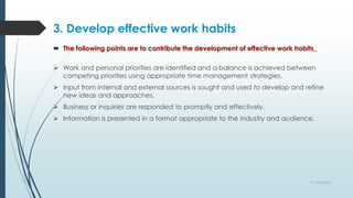 3. Develop effective work habits
 The following points are to contribute the development of effective work habits_
 Work and personal priorities are identified and a balance is achieved between
competing priorities using appropriate time management strategies.
 Input from internal and external sources is sought and used to develop and refine
new ideas and approaches.
 Business or inquiries are responded to promptly and effectively.
 Information is presented in a format appropriate to the industry and audience.
10 April 2022
 