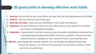 20 good points to develop effective work habits
1. Punctual_ Be punctual for work. Even better, be early. Start the day feeling relaxed and settled.
2. Initiative_ Take the initiative to get things done
3. Neat, tidy and clean_ Make sure your workstation is neat, clean and pleasant.
4. Organized_ The best indicator is to see if your tray, desk, drawers and cabinets are cluttered
and messy or well-labeled and orderly.
5. Systematic_ A good system smoothens work processes. Generally, established companies have
a standard operating procedure (SOP) manual as a guideline. If all you have are
verbal instructions, develop your own checklist of how a task should be done
6. Efficient_ Some people are naturally efficient. You can develop this skill by thinking things
through. By doing so, you will know how processes can be done in a faster, smarter
and more convenient way
10 April 2022
 