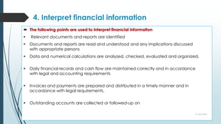 4. Interpret financial information
 The following points are used to interpret financial information
 Relevant documents and reports are identified
 Documents and reports are read and understood and any implications discussed
with appropriate persons
 Data and numerical calculations are analyzed, checked, evaluated and organized.
 Daily financial records and cash flow are maintained correctly and in accordance
with legal and accounting requirements
 Invoices and payments are prepared and distributed in a timely manner and in
accordance with legal requirements.
 Outstanding accounts are collected or followed-up on
10 April 2022
 