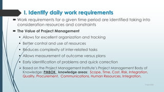 I. Identify daily work requirements
 Work requirements for a given time period are identified taking into
consideration resources and constraints
 The Value of Project Management
 Allows for excellent organization and tracking
 Better control and use of resources
 Reduces complexity of inter-related tasks
 Allows measurement of outcome versus plans
 Early identification of problems and quick correction
 Based on the Project Management Institute’s Project Management Body of
Knowledge: PMBOK_ knowledge areas: Scope, Time, Cost, Risk, Integration,
Quality, Procurement, Communications, Human Resources, Integration.
9 April 2022
 