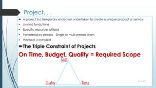 Project. . .
 A project is a temporary endeavor undertaken to create a unique product or service
 Limited funds/time
 Specific resources utilized
 Performed by people - Single or multi-person team
 Planned, controlled
The Triple Constraint of Projects
On Time, Budget, Quality = Required Scope
9 April 2022
Time
Quality
Cost
 