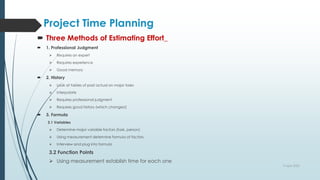 Project Time Planning
 Three Methods of Estimating Effort_
 1. Professional Judgment
 Requires an expert
 Requires experience
 Good memory
 2. History
 Look at tables of past actual on major tasks
 Interpolate
 Requires professional judgment
 Requires good history (which changes!)
 3. Formula
3.1 Variables
 Determine major variable factors (task, person)
 Using measurement determine formula of factors
 Interview and plug into formula
3.2 Function Points
 Using measurement establish time for each one
9 April 2022
 