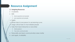 Resource Assignment
 Assigning Resources
 Availability
 Skills
 More experienced people
 Less experienced people
 Desire
 Similar tasks to one person to use learning curve
 Assign critical tasks to most reliable people
 Tasks that need interaction or are similar
 Same person
 Two who communicate
 Personality and team communication does matter
 and again, Availability
9 April 2022
 