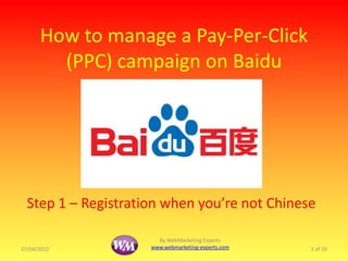 How to manage a Pay-Per-Click
        (PPC) campaign on Baidu




  Step 1 – Registration when you’re not Chinese

                       By WebMarketing Experts
27/04/2012           www.webmarketing-experts.com   1 of 10
 