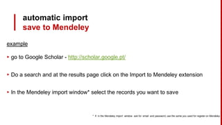automatic import
save to Mendeley
example
▸ go to Google Scholar - http://scholar.google.pt/
▸ Do a search and at the results page click on the Import to Mendeley extension
▸ In the Mendeley import window* select the records you want to save
* If in the Mendeley import window ask for email and password, use the same you used for register on Mendeley
 