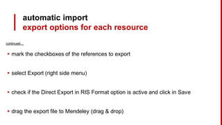 continued…
▸ mark the checkboxes of the references to export
▸ select Export (right side menu)
▸ check if the Direct Export in RIS Format option is active and click in Save
▸ drag the export file to Mendeley (drag & drop)
automatic import
export options for each resource
 