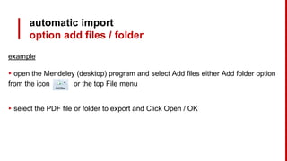 automatic import
option add files / folder
example
▸ open the Mendeley (desktop) program and select Add files either Add folder option
from the icon or the top File menu
▸ select the PDF file or folder to export and Click Open / OK
 