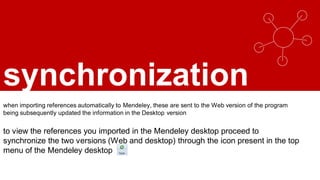 synchronization
when importing references automatically to Mendeley, these are sent to the Web version of the program
being subsequently updated the information in the Desktop version
to view the references you imported in the Mendeley desktop proceed to
synchronize the two versions (Web and desktop) through the icon present in the top
menu of the Mendeley desktop
 