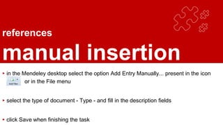 references
manual insertion
▸ in the Mendeley desktop select the option Add Entry Manually... present in the icon
or in the File menu
▸ select the type of document - Type - and fill in the description fields
▸ click Save when finishing the task
 