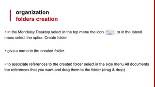organization
folders creation
▸ in the Mendeley Desktop select in the top menu the icon or in the lateral
menu select the option Create folder
▸ give a name to the created folder
▸ to associate references to the created folder select in the side menu All documents
the references that you want and drag them to the folder (drag & drop)
 