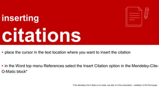 inserting
citations
▸ place the cursor in the text location where you want to insert the citation
▸ in the Word top menu References select the Insert Citation option in the Mendeley-Cite-
O-Matic block*
*If the Mendeley-Cite-O-Matic is not visible, see slide 16 of this presentation - installation of WS Wordplugin.
 