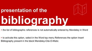 presentation of the
bibliography
▸ the list of bibliographic references is not automatically entered by Mendeley in Word
▸ to activate this option, select in the Word top menu References the option Insert
Bibliography present in the block Mendeley-Cite-O-Matic
 