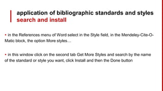 application of bibliographic standards and styles
search and install
▸ in the References menu of Word select in the Style field, in the Mendeley-Cite-O-
Matic block, the option More styles…
▸ in this window click on the second tab Get More Styles and search by the name
of the standard or style you want, click Install and then the Done button
 
