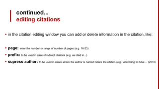 continued...
editing citations
▸ in the citation editing window you can add or delete information in the citation, like:
▸ page: enter the number or range of number of pages (e.g. 16-23)
▸ prefix: to be used in case of indirect citations (e.g. as cited in...)
▸ supress author: to be used in cases where the author is named before the citation (e.g.: According to Silva ... (2010)
 