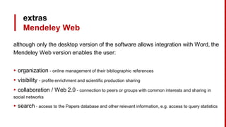 extras
Mendeley Web
although only the desktop version of the software allows integration with Word, the
Mendeley Web version enables the user:
▸ organization - online management of their bibliographic references
▸ visibility - profile enrichment and scientific production sharing
▸ collaboration / Web 2.0 - connection to peers or groups with common interests and sharing in
social networks
▸ search - access to the Papers database and other relevant information, e.g. access to query statistics
 