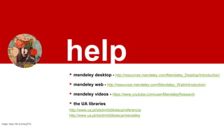 help
▸ mendeley desktop - http://resources.mendeley.com/Mendeley_Desktop/introduction/
▸ mendeley web - http://resources.mendeley.com/Mendeley_Web/introduction/
▸ mendeley vídeos - https://www.youtube.com/user/MendeleyResearch
▸ the UA libraries
http://www.ua.pt/sbidm/biblioteca/referencia
http://www.ua.pt/sbidm/biblioteca/mendeley
image: https://flic.kr/p/4qzZ7Q
 