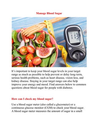 Manage Blood Sugar
It’s important to keep your blood sugar levels in your target
range as much as possible to help prevent or delay long-term,
serious health problems, such as heart disease, vision loss, and
kidney disease. Staying in your target range can also help
improve your energy and mood. Find answers below to common
questions about blood sugar for people with diabetes.
How can I check my blood sugar?
Use a blood sugar meter (also called a glucometer) or a
continuous glucose monitor (CGM) to check your blood sugar.
A blood sugar meter measures the amount of sugar in a small
 