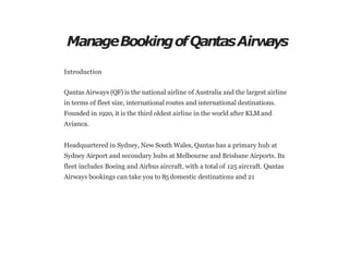 ManageBookingofQantasAirw
ays
Introduction
Qantas Airways (QF) is the national airline of Australia and the largest airline
in terms of fleet size, international routes and international destinations.
Founded in 1920, it is the third oldest airline in the world after KLM and
Avianca.
Headquartered in Sydney, New South Wales, Qantas has a primary hub at
Sydney Airport and secondary hubs at Melbourne and Brisbane Airports. Its
fleet includes Boeing and Airbus aircraft, with a total of 125 aircraft. Qantas
Airways bookings can take you to 85 domestic destinations and 21
 
