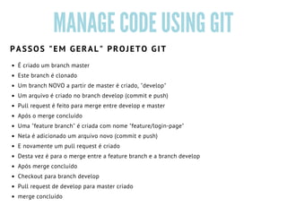 MANAGE CODE USING GIT
É criado um branch master
Este branch é clonado
Um branch NOVO a partir de master é criado, "develop"
Um arquivo é criado no branch develop (commit e push)
Pull request é feito para merge entre develop e master
Após o merge concluído
Uma "feature branch" é criada com nome "feature/login-page" 
Nela é adicionado um arquivo novo (commit e push)
E novamente um pull request é criado 
Desta vez é para o merge entre a feature branch e a branch develop
Após merge concluído
Checkout para branch develop
Pull request de develop para master criado
merge concluído 
PASSOS "EM GERAL" PROJETO GIT
 