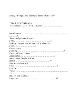 Manage Budgets and Financial Plans (BSBFIM501)
TABLE OF CONTENTS
Assessment Task 1- Written Report…………………………
.…..................3
Introduction…………………………………………………….........
............3
Team budgets and financial
plans…………………………….....................3
Making changes to team budgets or financial
plans…………....................7
Contingency
planning………………………………………….....................8
Financial Management
Approaches………………………………..............9
Assessment Task2- Written
Report………………………………..............10
Monitor and control
Finances………………………………………...........10
Review
Variances……………………………………………………............
15
Review and Evaluate
Processes…………………………………….........….17
 