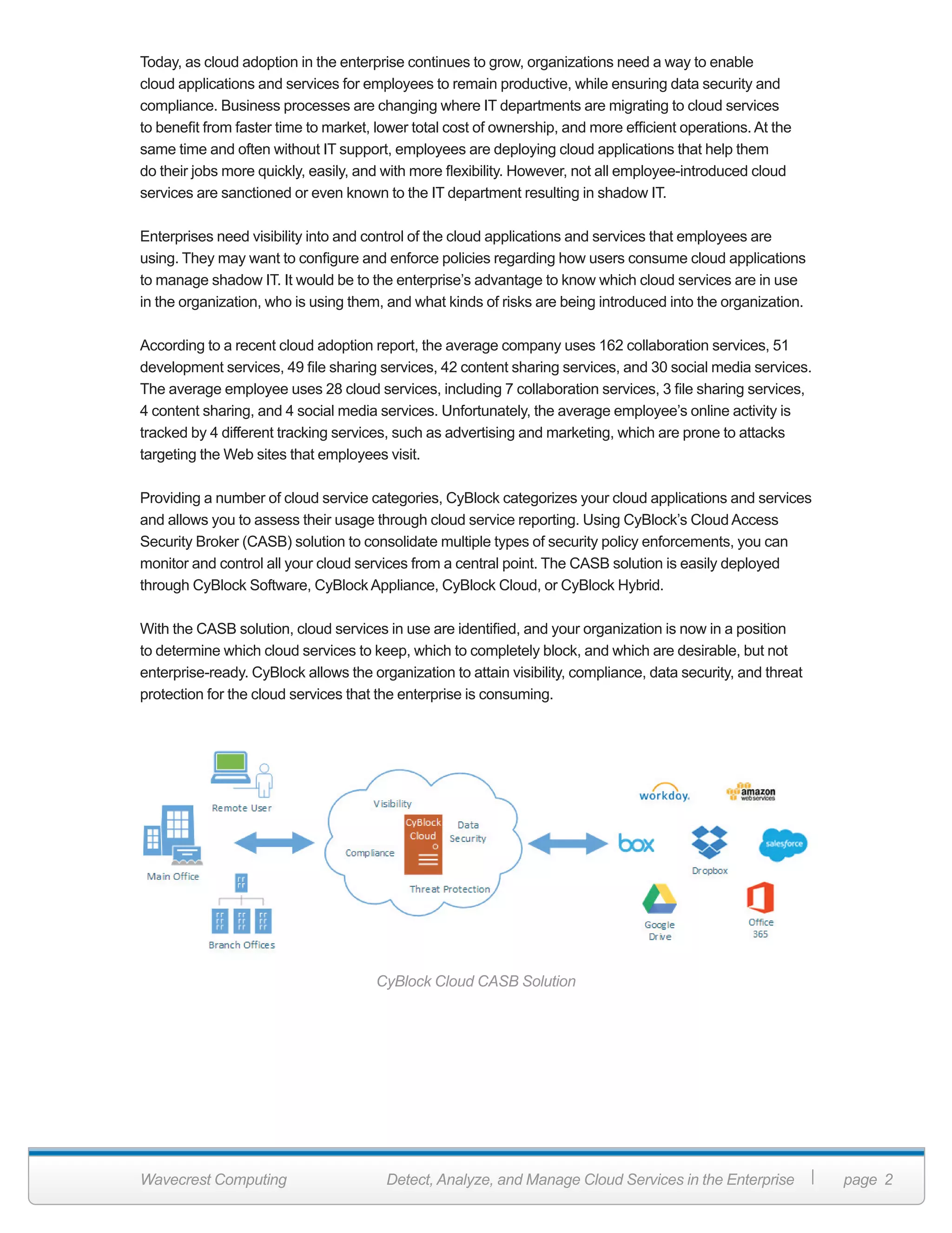 Wavecrest Computing Detect, Analyze, and Manage Cloud Services in the Enterprise page 2
Today, as cloud adoption in the enterprise continues to grow, organizations need a way to enable
cloud applications and services for employees to remain productive, while ensuring data security and
compliance. Business processes are changing where IT departments are migrating to cloud services
to benefit from faster time to market, lower total cost of ownership, and more efficient operations. At the
same time and often without IT support, employees are deploying cloud applications that help them
do their jobs more quickly, easily, and with more flexibility. However, not all employee-introduced cloud
services are sanctioned or even known to the IT department resulting in shadow IT.
Enterprises need visibility into and control of the cloud applications and services that employees are
using. They may want to configure and enforce policies regarding how users consume cloud applications
to manage shadow IT. It would be to the enterprise’s advantage to know which cloud services are in use
in the organization, who is using them, and what kinds of risks are being introduced into the organization.
According to a recent cloud adoption report, the average company uses 162 collaboration services, 51
development services, 49 file sharing services, 42 content sharing services, and 30 social media services.
The average employee uses 28 cloud services, including 7 collaboration services, 3 file sharing services,
4 content sharing, and 4 social media services. Unfortunately, the average employee’s online activity is
tracked by 4 different tracking services, such as advertising and marketing, which are prone to attacks
targeting the Web sites that employees visit.
Providing a number of cloud service categories, CyBlock categorizes your cloud applications and services
and allows you to assess their usage through cloud service reporting. Using CyBlock’s Cloud Access
Security Broker (CASB) solution to consolidate multiple types of security policy enforcements, you can
monitor and control all your cloud services from a central point. The CASB solution is easily deployed
through CyBlock Software, CyBlock Appliance, CyBlock Cloud, or CyBlock Hybrid.
With the CASB solution, cloud services in use are identified, and your organization is now in a position
to determine which cloud services to keep, which to completely block, and which are desirable, but not
enterprise-ready. CyBlock allows the organization to attain visibility, compliance, data security, and threat
protection for the cloud services that the enterprise is consuming.
CyBlock Cloud CASB Solution
 