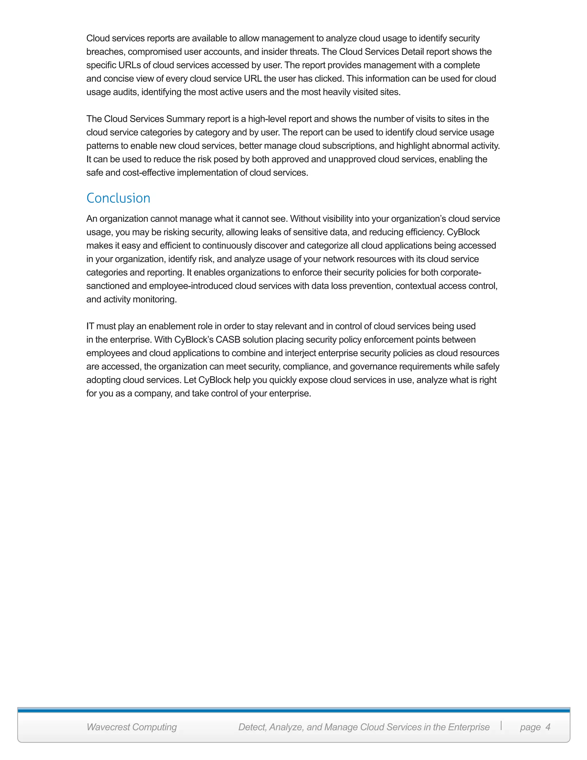 Wavecrest Computing Detect, Analyze, and Manage Cloud Services in the Enterprise page 4
Cloud services reports are available to allow management to analyze cloud usage to identify security
breaches, compromised user accounts, and insider threats. The Cloud Services Detail report shows the
specific URLs of cloud services accessed by user. The report provides management with a complete
and concise view of every cloud service URL the user has clicked. This information can be used for cloud
usage audits, identifying the most active users and the most heavily visited sites.
The Cloud Services Summary report is a high-level report and shows the number of visits to sites in the
cloud service categories by category and by user. The report can be used to identify cloud service usage
patterns to enable new cloud services, better manage cloud subscriptions, and highlight abnormal activity.
It can be used to reduce the risk posed by both approved and unapproved cloud services, enabling the
safe and cost-effective implementation of cloud services.
Conclusion
An organization cannot manage what it cannot see. Without visibility into your organization’s cloud service
usage, you may be risking security, allowing leaks of sensitive data, and reducing efficiency. CyBlock
makes it easy and efficient to continuously discover and categorize all cloud applications being accessed
in your organization, identify risk, and analyze usage of your network resources with its cloud service
categories and reporting. It enables organizations to enforce their security policies for both corporate-
sanctioned and employee-introduced cloud services with data loss prevention, contextual access control,
and activity monitoring.
IT must play an enablement role in order to stay relevant and in control of cloud services being used
in the enterprise. With CyBlock’s CASB solution placing security policy enforcement points between
employees and cloud applications to combine and interject enterprise security policies as cloud resources
are accessed, the organization can meet security, compliance, and governance requirements while safely
adopting cloud services. Let CyBlock help you quickly expose cloud services in use, analyze what is right
for you as a company, and take control of your enterprise.
 