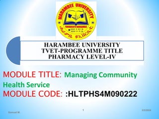 HARAMBEE UNIVERSITY
TVET-PROGRAMME TITLE
PHARMACY LEVEL-IV
MODULE TITLE: Managing Community
Health Service
MODULE CODE: :HLTPHS4M090222
3/3/2024
Samuel M.
1
 