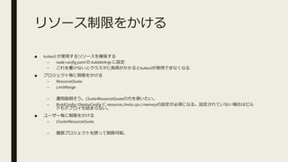 リソース制限をかける
■ kubecli が使用するリソースを確保する
– node-config.yaml の kubeletArgs に設定
– これを書けないとクラスタに負荷がかかるとkubecliが使用できなくなる
■ プロジェクト毎に制限をかける
– ResourceQuota
– LimitRange
– 運用面倒そう。ClusterResourceQuotaの方を使いたい。
– BuildConfig / DeployConfig に resources.limits.cpu / memoryの設定が必須になる。設定されていない場合はビル
ドもデプロイも始まらない。
■ ユーザー毎に制限をかける
– ClusterResourceQuota
– 複数プロジェクトを跨って制限可能。
 