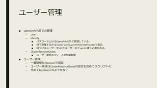 ユーザー管理
■ OpenShift内部での管理
– User
– Identity
■ パスワードとかはOpenShiftの外で管理している。
■ 何で管理するかはmaster-config.yamlのIdentityProviderで指定。
■ 紐づけるユーザーをUIDとユーザー名でyamlに書く必要がある。
– ClusterResourceQuota
■ ユーザー単位のリソース使用量制限
■ ユーザー作成
– 一番簡単なhtpasswdで認証
– ユーザー作成はClusterResourceQuotaの設定を含めてスクリプト化
– せめてkeycloak入れようかな？
 