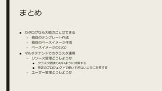 まとめ
■ カタログなら大概のことはできる
– 独自のテンプレート作成
– 独自のベースイメージ作成
– ベースイメージのCI/CD
■ マルチテナントでのクラスタ運用
– リソース管理どうしようか
■ クラスタ固まらないように対策する
■ 特定のプロジェクトで使いすぎないように対策する
– ユーザー管理どうしようか
 