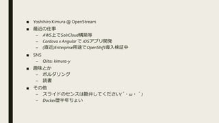 ■ Yoshihiro Kimura @ OpenStream
■ 最近の仕事
– AWS上でSolrCloud構築等
– Cordova x Angular で iOSアプリ開発
– (直近)Enterprise用途でOpenShift導入検証中
■ SNS
– Qiita: kimura-y
■ 趣味とか
– ボルダリング
– 読書
■ その他
– スライドのセンスは勘弁してください(´・ω・｀)
– Docker歴半年ちょい
 
