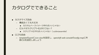 カタログでできること
■ カスタマイズ自由
– 構成古くても大丈夫
■ カスタムベースイメージ作ればいいじゃない
– ビルドがスクリプト化されてない？
■ スクリプト化すればいいじゃない（.s2i/bin/assemble）
■ ロゴも自由
– templateのyamlにicon-classを設定し、openshift-web-consoleのconfig-mapに外
部CSSを設定しましょう
 