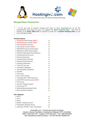 Managed Basic Hosting Plan


      › If you are new to domain hosting and want to have HostingNC.com do all the
      configurations and setup for you, we suggest the Basic Hosting Plan. Feel free to
      contact us at (919) 300-1772 to request a quote for a Custom Hosting Plan to suit
      your individual needs.


Hosting Features
 • UNLIMITED Disk Storage (NEW!)
  • UNLIMITED Site Transfer (NEW!)
  • Host UNLIMITED Domains
  •   Free Domain Forever! (NEW!)
  •   POP3/POP3 Secure Email Support
  •   IMAP/Secure IMAP Email Support
  •   4 Different Web Based Email Solutions
  •   Forwarding Email Accounts
  •   Email Autoresponder
  •   Unlimited Add-on Domains
  •   Unlimited Parked Domains
  •   Unlimited Subdomains
  •   1,000 FTP Accounts
  •   100 MySQL Databases
  •   100 PostgreSQL Databases
  •   CGI-BIN
  •   CGI Library
  •   Server Side Includes
  •   Frontpage 2000 / 2002 Extensions
  •   2,500 POP3 Email Accounts (NEW!)
  •   FTP Access
  •   Override .htaccess Support
  •   Anonymous FTP
  •   Webmail (Browser Based Email)
  •   Spam Assassin Protection


CGI / Database
 • PHP 5
 • Perl 5
 • Python
 • MySQL 5 Database Server
 • PostgreSQL Database Server
 • Javascript / DHTML / Flash / Shockwave

                          HostingNC.com :: Proudly Serving the Carolinas!
               Clayton | Garner | Goldsboro | Greensboro | Raleigh | RTP | Smithfield
              Office: (919) 300-1772 :: Support: (919) 333-2412 :: Fax: (309) 409-4693
                  Dun & Bradstreet Listed Company :: D-U-N-S Number 826863180
 