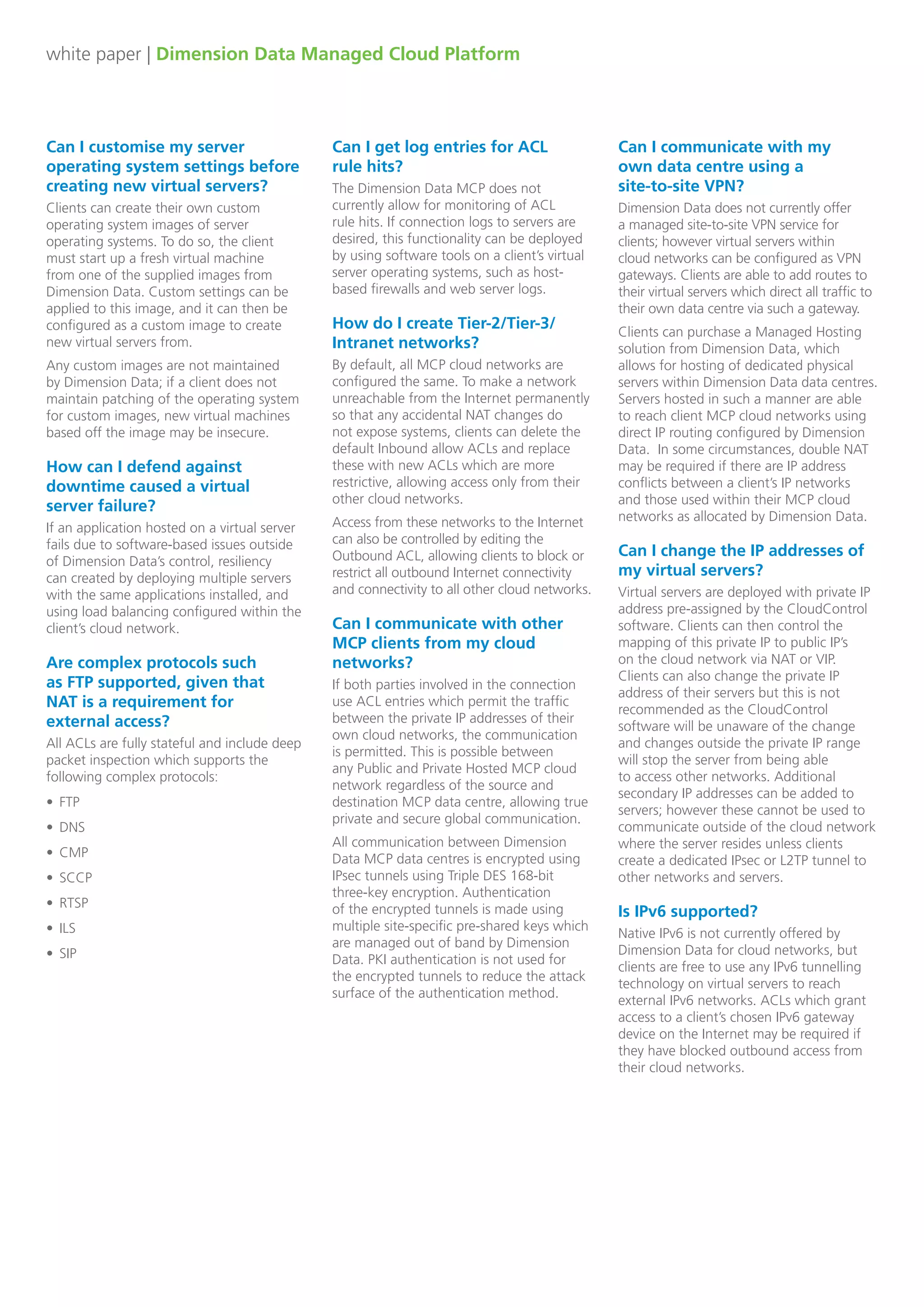 white paper | Dimension Data Managed Cloud Platform
Can I customise my server
operating system settings before
creating new virtual servers?
Clients can create their own custom
operating system images of server
operating systems. To do so, the client
must start up a fresh virtual machine
from one of the supplied images from
Dimension Data. Custom settings can be
applied to this image, and it can then be
configured as a custom image to create
new virtual servers from.
Any custom images are not maintained
by Dimension Data; if a client does not
maintain patching of the operating system
for custom images, new virtual machines
based off the image may be insecure.
How can I defend against
downtime caused a virtual 	
server failure?
If an application hosted on a virtual server
fails due to software-based issues outside
of Dimension Data’s control, resiliency
can created by deploying multiple servers
with the same applications installed, and
using load balancing configured within the
client’s cloud network.
Are complex protocols such 		
as FTP supported, given that 		
NAT is a requirement for
external access?
All ACLs are fully stateful and include deep
packet inspection which supports the
following complex protocols:
•	 FTP
•	 DNS
•	 CMP
•	 SCCP
•	 RTSP
•	 ILS
•	 SIP
Can I get log entries for ACL 		
rule hits?
The Dimension Data MCP does not
currently allow for monitoring of ACL
rule hits. If connection logs to servers are
desired, this functionality can be deployed
by using software tools on a client’s virtual
server operating systems, such as host-
based firewalls and web server logs.
How do I create Tier-2/Tier-3/
Intranet networks?
By default, all MCP cloud networks are
configured the same. To make a network
unreachable from the Internet permanently
so that any accidental NAT changes do
not expose systems, clients can delete the
default Inbound allow ACLs and replace
these with new ACLs which are more
restrictive, allowing access only from their
other cloud networks.
Access from these networks to the Internet
can also be controlled by editing the
Outbound ACL, allowing clients to block or
restrict all outbound Internet connectivity
and connectivity to all other cloud networks.
Can I communicate with other
MCP clients from my cloud
networks?
If both parties involved in the connection
use ACL entries which permit the traffic
between the private IP addresses of their
own cloud networks, the communication
is permitted. This is possible between
any Public and Private Hosted MCP cloud
network regardless of the source and
destination MCP data centre, allowing true
private and secure global communication.
All communication between Dimension
Data MCP data centres is encrypted using
IPsec tunnels using Triple DES 168-bit
three-key encryption. Authentication
of the encrypted tunnels is made using
multiple site-specific pre-shared keys which
are managed out of band by Dimension
Data. PKI authentication is not used for
the encrypted tunnels to reduce the attack
surface of the authentication method.
Can I communicate with my 		
own data centre using a 		
site-to-site VPN?
Dimension Data does not currently offer
a managed site-to-site VPN service for
clients; however virtual servers within
cloud networks can be configured as VPN
gateways. Clients are able to add routes to
their virtual servers which direct all traffic to
their own data centre via such a gateway.
Clients can purchase a Managed Hosting
solution from Dimension Data, which
allows for hosting of dedicated physical
servers within Dimension Data data centres.
Servers hosted in such a manner are able
to reach client MCP cloud networks using
direct IP routing configured by Dimension
Data. In some circumstances, double NAT
may be required if there are IP address
conflicts between a client’s IP networks
and those used within their MCP cloud
networks as allocated by Dimension Data.
Can I change the IP addresses of
my virtual servers?
Virtual servers are deployed with private IP
address pre-assigned by the CloudControl
software. Clients can then control the
mapping of this private IP to public IP’s
on the cloud network via NAT or VIP.
Clients can also change the private IP
address of their servers but this is not
recommended as the CloudControl
software will be unaware of the change
and changes outside the private IP range
will stop the server from being able
to access other networks. Additional
secondary IP addresses can be added to
servers; however these cannot be used to
communicate outside of the cloud network
where the server resides unless clients
create a dedicated IPsec or L2TP tunnel to
other networks and servers. 
Is IPv6 supported?
Native IPv6 is not currently offered by
Dimension Data for cloud networks, but
clients are free to use any IPv6 tunnelling
technology on virtual servers to reach
external IPv6 networks. ACLs which grant
access to a client’s chosen IPv6 gateway
device on the Internet may be required if
they have blocked outbound access from
their cloud networks.
 